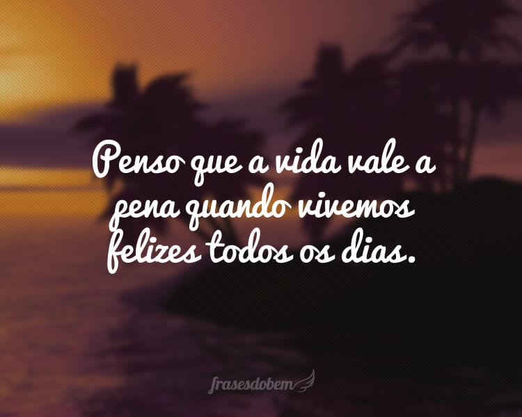 Penso que a vida vale a pena quando vivemos felizes todos os dias.