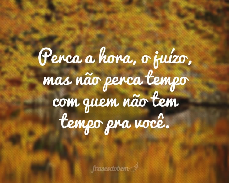 Perca a hora, o juízo, mas não perca tempo com quem não tem tempo pra você.