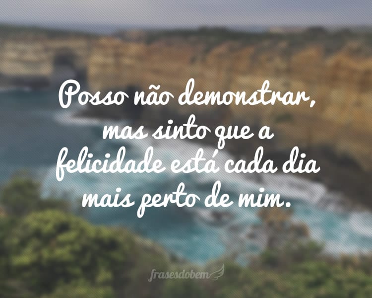 Posso não demonstrar, mas sinto que a felicidade está cada dia mais perto de mim.