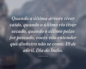 Quando a última árvore tiver caído, quando o último rio tiver secado, quando o último peixe for pescado, vocês vão entender que dinheiro não se come. 19 de abril, Dia do Índio.