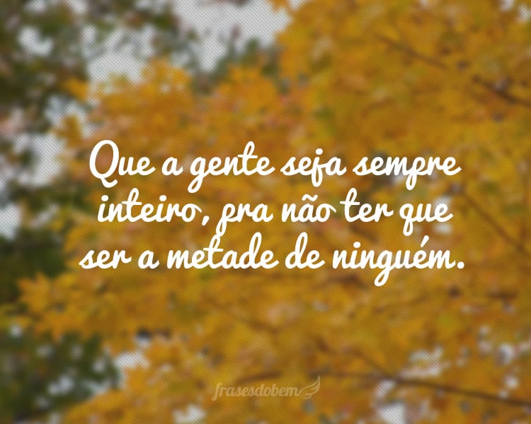 Que a gente seja sempre inteiro, pra não ter que ser a metade de ninguém.