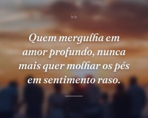 Quem mergulha em amor profundo, nunca mais quer molhar os pés em sentimento raso.