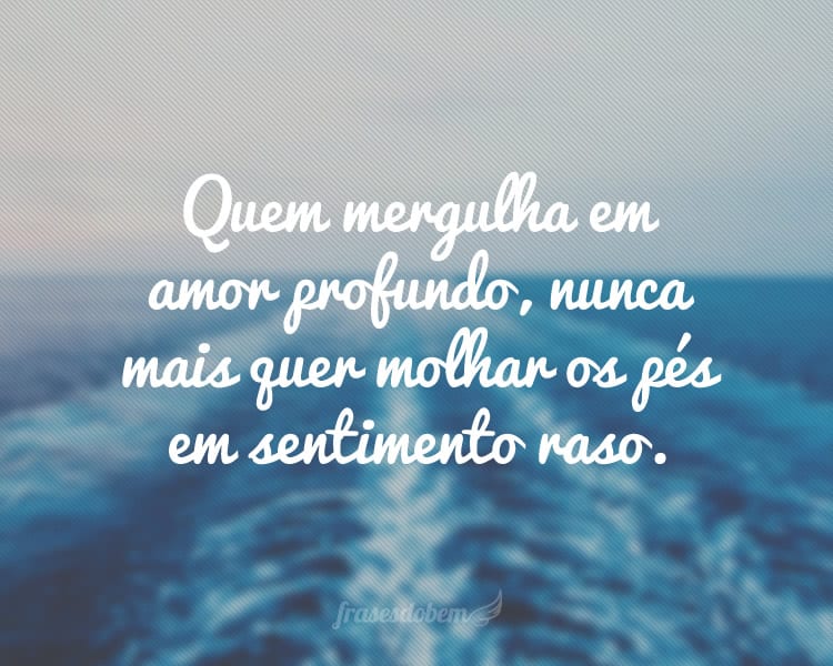 Quem mergulha em amor profundo, nunca mais quer molhar os pés em sentimento raso.