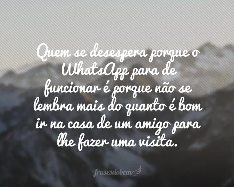 Quem se desespera porque o WhatsApp para de funcionar é porque não se lembra mais do quanto é bom ir na casa de um amigo para lhe fazer uma visita.