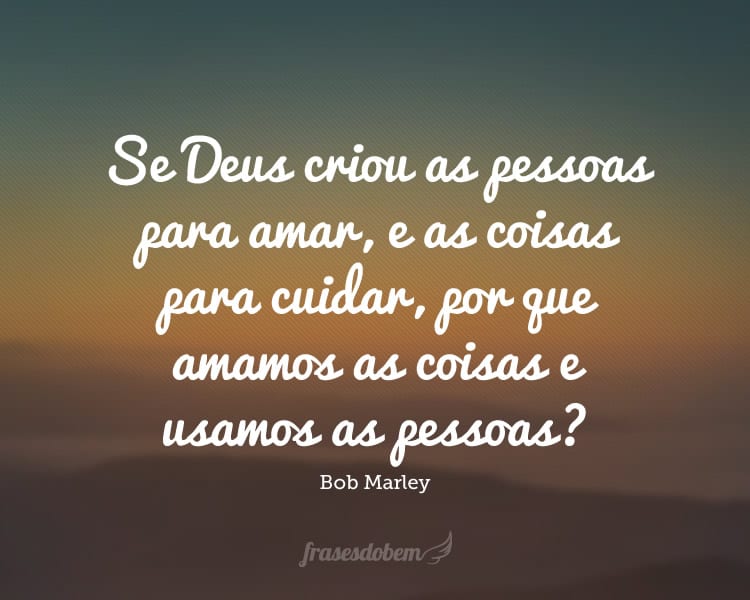 Se Deus criou as pessoas para amar, e as coisas para cuidar, por que amamos as coisas e usamos as pessoas?