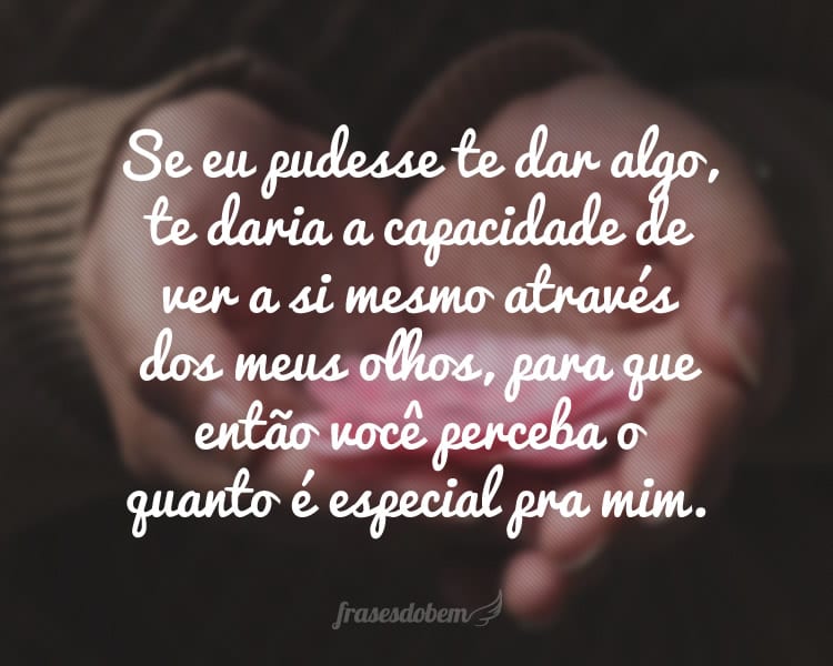 Se eu pudesse te dar algo, te daria a capacidade de ver a si mesmo através dos meus olhos, para que então você perceba o quanto é especial pra mim.