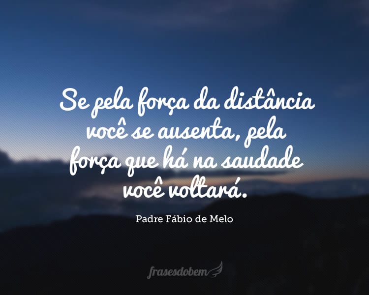 Se pela força da distância você se ausenta, pela força que há na saudade você voltará.