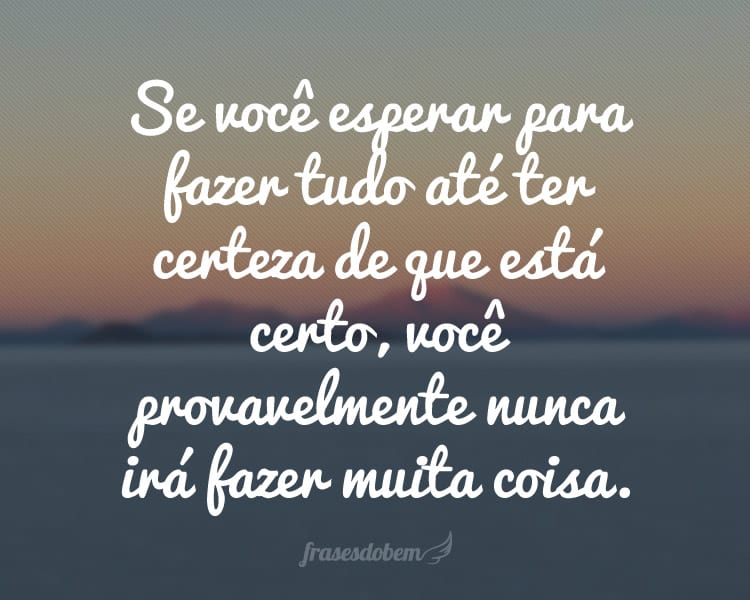 Se você esperar para fazer tudo até ter certeza de que está certo, você provavelmente nunca irá fazer muita coisa.