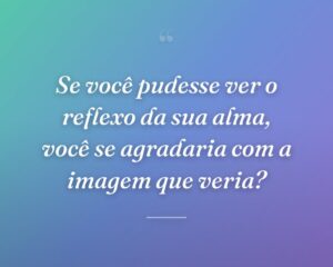 Se você pudesse ver o reflexo da sua alma, você se agradaria com a imagem que veria?