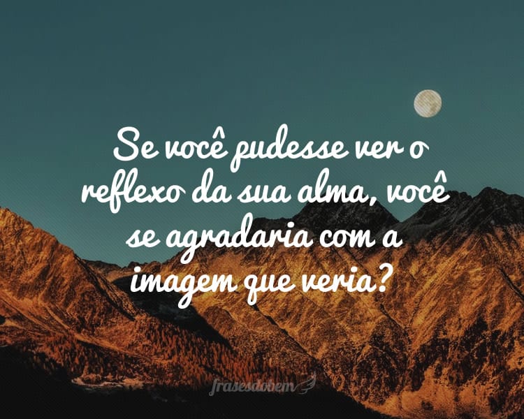 Se você pudesse ver o reflexo da sua alma, você se agradaria com a imagem que veria?