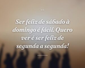 Ser feliz de sábado à domingo é fácil. Quero ver é ser feliz de segunda a segunda!