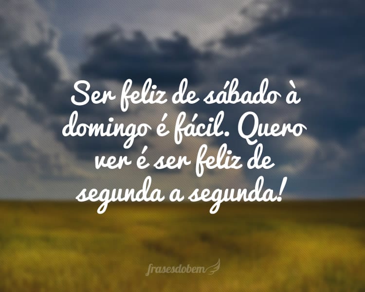 Ser feliz de sábado à domingo é fácil. Quero ver é ser feliz de segunda a segunda!