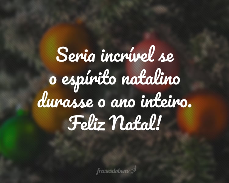 Seria incrível se o espírito natalino durasse o ano inteiro. Feliz Natal!