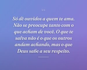 Só dê ouvidos a quem te ama. Não se preocupe tanto com o que acham de você. O que te salva não é o que os outros andam achando, mas o que Deus sabe a seu respeito.