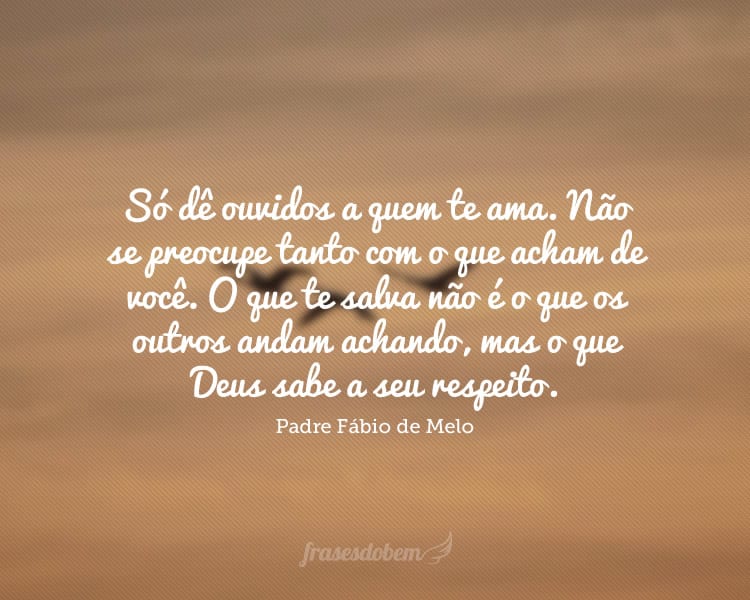 Só dê ouvidos a quem te ama. Não se preocupe tanto com o que acham de você. O que te salva não é o que os outros andam achando, mas o que Deus sabe a seu respeito.