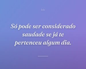 Só pode ser considerado saudade se já te pertenceu algum dia.