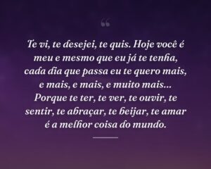 Te vi, te desejei, te quis. Hoje você é meu e mesmo que eu já te tenha, cada dia que passa eu te quero mais, e mais, e mais, e muito mais… Porque te ter, te ver, te ouvir, te sentir, te abraçar, te beijar, te amar é a melhor coisa do mundo.
