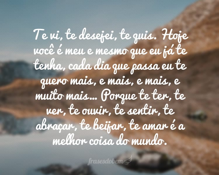 Te vi, te desejei, te quis. Hoje você é meu e mesmo que eu já te tenha, cada dia que passa eu te quero mais, e mais, e mais, e muito mais… Porque te ter, te ver, te ouvir, te sentir, te abraçar, te beijar, te amar é a melhor coisa do mundo.