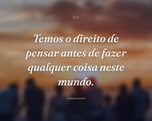 Temos o direito de pensar antes de fazer qualquer coisa neste mundo.