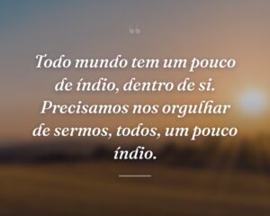 Todo mundo tem um pouco de índio, dentro de si. Precisamos nos orgulhar de sermos, todos, um pouco índio.