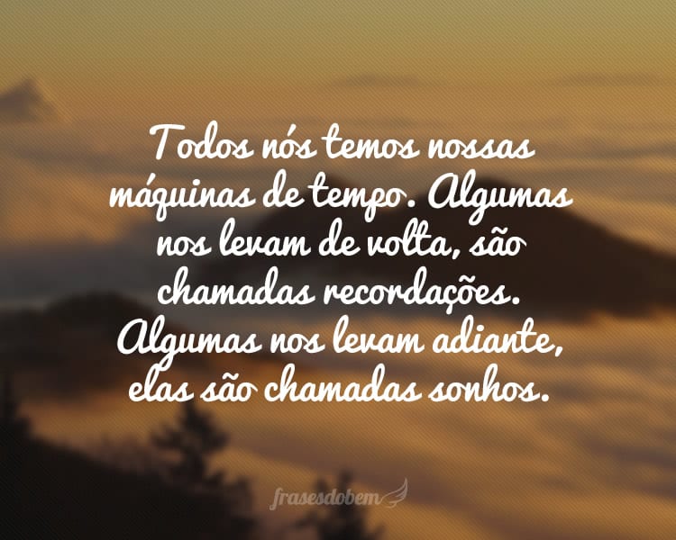 Todos nós temos nossas máquinas de tempo. Algumas nos levam de volta, são chamadas recordações. Algumas nos levam adiante, elas são chamadas sonhos.