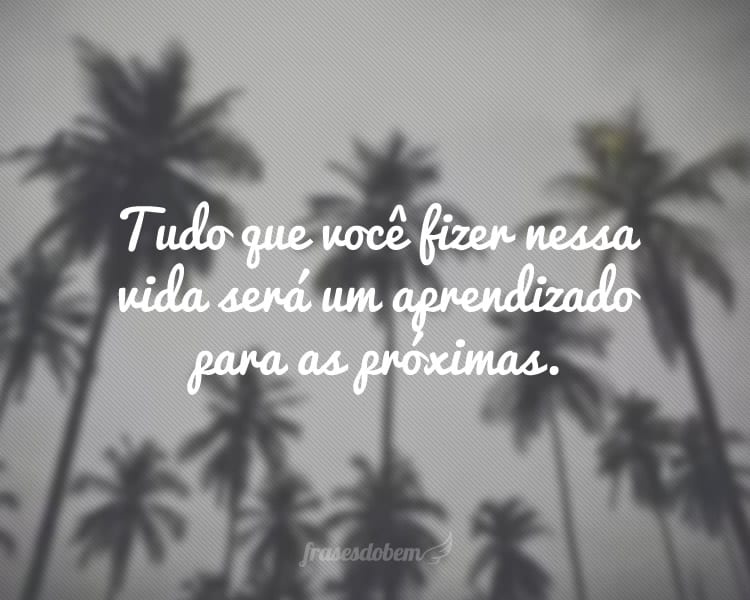 Tudo que você fizer nessa vida será um aprendizado para as próximas.