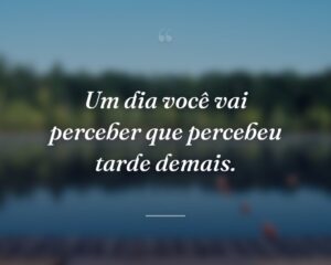 Um dia você vai perceber que percebeu tarde demais.