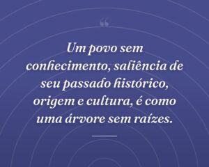 Um povo sem conhecimento, saliência de seu passado histórico, origem e cultura, é como uma árvore sem raízes.