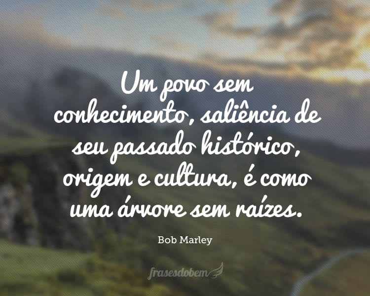 Um povo sem conhecimento, saliência de seu passado histórico, origem e cultura, é como uma árvore sem raízes.