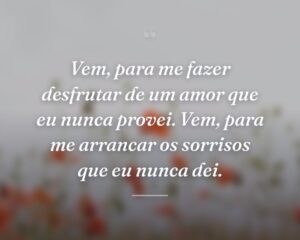 Vem, para me fazer desfrutar de um amor que eu nunca provei. Vem, para me arrancar os sorrisos que eu nunca dei.
