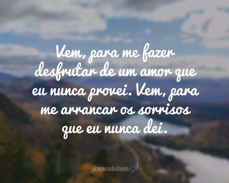 Vem, para me fazer desfrutar de um amor que eu nunca provei. Vem, para me arrancar os sorrisos que eu nunca dei.