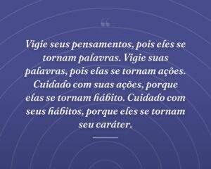 Vigie seus pensamentos, pois eles se tornam palavras. Vigie suas palavras, pois elas se tornam ações. Cuidado com suas ações, porque elas se tornam hábito. Cuidado com seus hábitos, porque eles se tornam seu caráter.