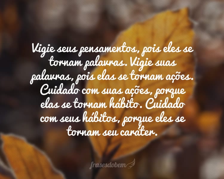 Vigie seus pensamentos, pois eles se tornam palavras. Vigie suas palavras, pois elas se tornam ações. Cuidado com suas ações, porque elas se tornam hábito. Cuidado com seus hábitos, porque eles se tornam seu caráter.