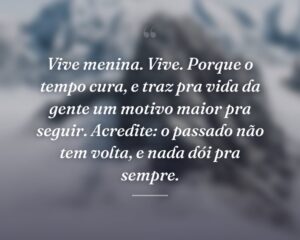 Vive menina. Vive. Porque o tempo cura, e traz pra vida da gente um motivo maior pra seguir. Acredite: o passado não tem volta, e nada dói pra sempre.