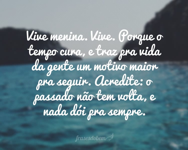 Vive menina. Vive. Porque o tempo cura, e traz pra vida da gente um motivo maior pra seguir. Acredite: o passado não tem volta, e nada dói pra sempre.