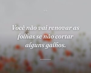 Você não vai renovar as folhas se não cortar alguns galhos.