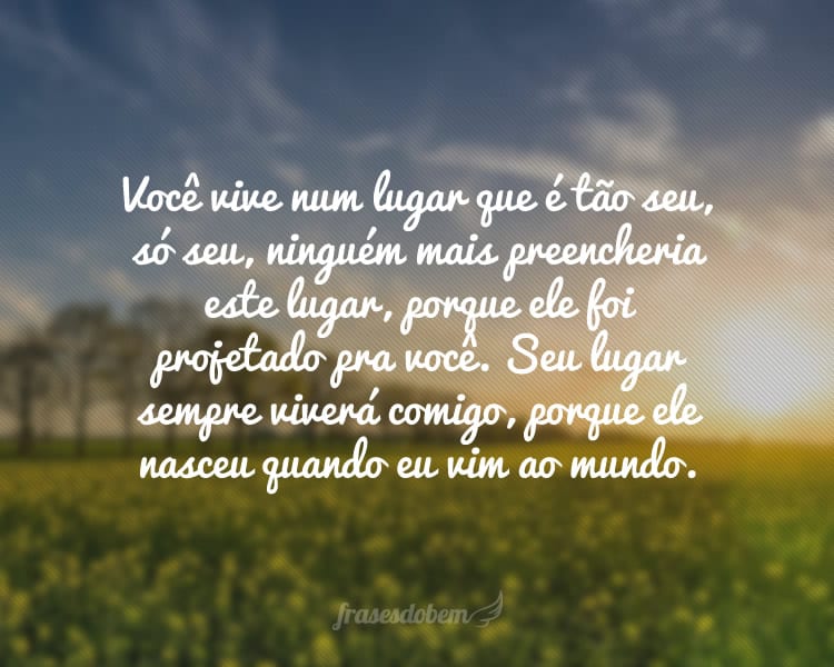 Você vive num lugar que é tão seu, só seu, ninguém mais preencheria este lugar, porque ele foi projetado pra você. Seu lugar sempre viverá comigo, porque ele nasceu quando eu vim ao mundo.