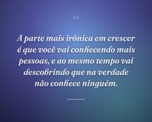 A parte mais irônica em crescer é que você vai conhecendo mais pessoas, e ao mesmo tempo vai descobrindo que na verdade não conhece ninguém.
