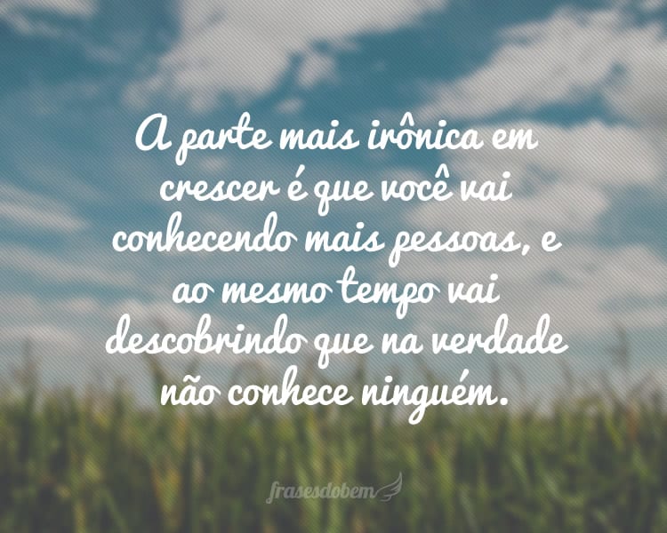 A parte mais irônica em crescer é que você vai conhecendo mais pessoas, e ao mesmo tempo vai descobrindo que na verdade não conhece ninguém.