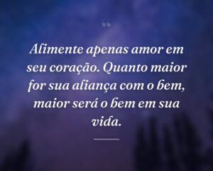 Alimente apenas amor em seu coração. Quanto maior for sua aliança com o bem, maior será o bem em sua vida.