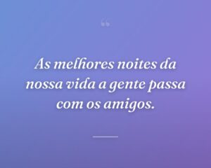 As melhores noites da nossa vida a gente passa com os amigos.
