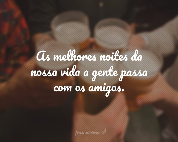 As melhores noites da nossa vida a gente passa com os amigos.