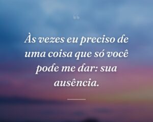 Às vezes eu preciso de uma coisa que só você pode me dar: sua ausência.