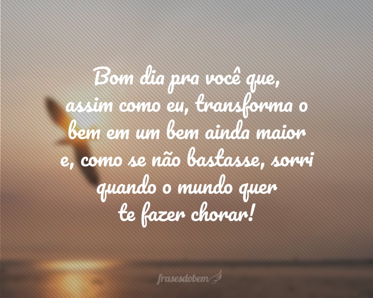 Bom dia pra você que, assim como eu, transforma o bem em um bem ainda maior e, como se não bastasse, sorri quando o mundo quer te fazer chorar!