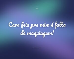 Cara feia pra mim é falta de maquiagem!