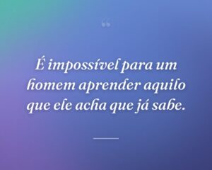 É impossível para um homem aprender aquilo que ele acha que já sabe.