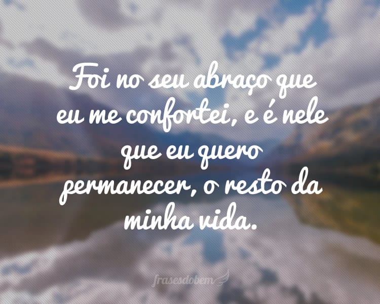 Foi no seu abraço que eu me confortei, e é nele que eu quero permanecer, o resto da minha vida.