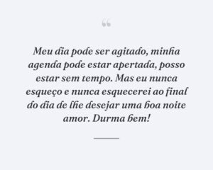 Meu dia pode ser agitado, minha agenda pode estar apertada, posso estar sem tempo. Mas eu nunca esqueço e nunca esquecerei ao final do dia de lhe desejar uma boa noite amor. Durma bem!