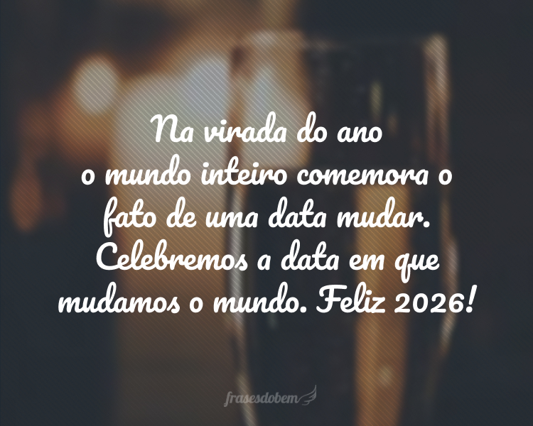 Na virada do ano o mundo inteiro comemora o fato de uma data mudar. Celebremos a data em que mudamos o mundo. Feliz 2026!