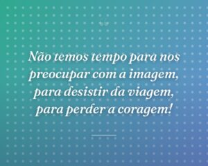 Não temos tempo para nos preocupar com a imagem, para desistir da viagem, para perder a coragem!